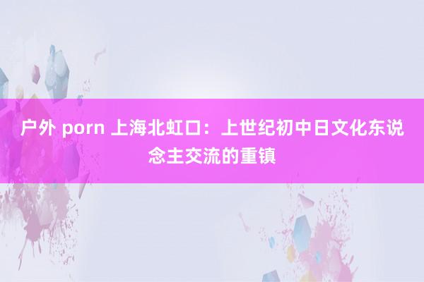 户外 porn 上海北虹口：上世纪初中日文化东说念主交流的重镇