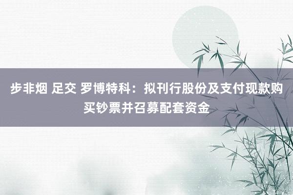 步非烟 足交 罗博特科：拟刊行股份及支付现款购买钞票并召募配套资金
