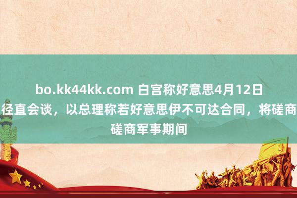 bo.kk44kk.com 白宫称好意思4月12日将与伊朗径直会谈，以总理称若好意思伊不可达合同，将磋商军事期间