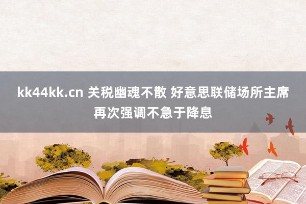 kk44kk.cn 关税幽魂不散 好意思联储场所主席再次强调不急于降息