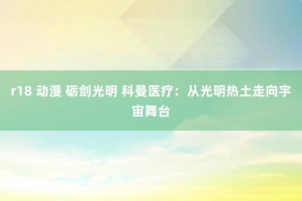 r18 动漫 砺剑光明 科曼医疗：从光明热土走向宇宙舞台