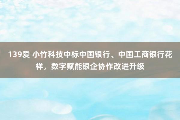 139爱 小竹科技中标中国银行、中国工商银行花样，数字赋能银企协作改进升级