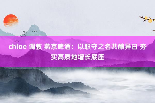 chloe 调教 燕京啤酒：以职守之名共酿异日 夯实高质地增长底座