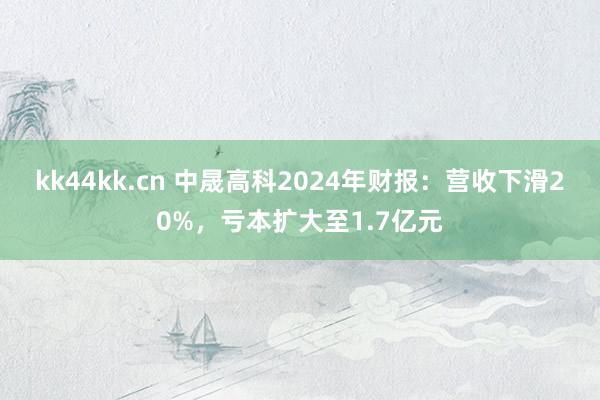 kk44kk.cn 中晟高科2024年财报：营收下滑20%，亏本扩大至1.7亿元