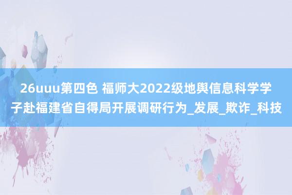26uuu第四色 福师大2022级地舆信息科学学子赴福建省自得局开展调研行为_发展_欺诈_科技
