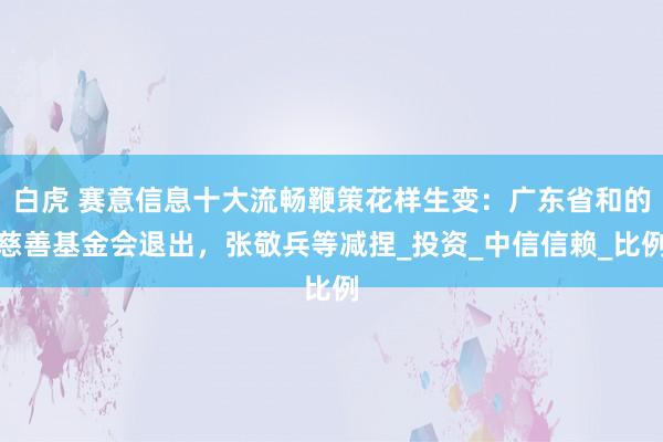 白虎 赛意信息十大流畅鞭策花样生变：广东省和的慈善基金会退出，张敬兵等减捏_投资_中信信赖_比例