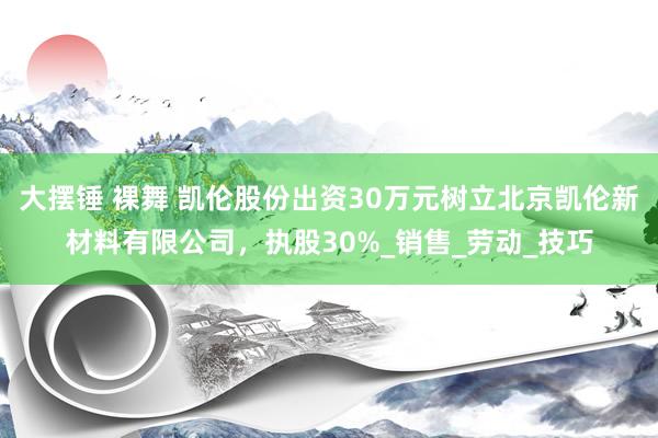 大摆锤 裸舞 凯伦股份出资30万元树立北京凯伦新材料有限公司，执股30%_销售_劳动_技巧