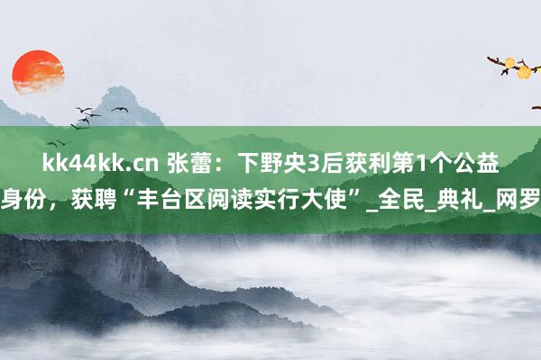 kk44kk.cn 张蕾：下野央3后获利第1个公益身份，获聘“丰台区阅读实行大使”_全民_典礼_网罗