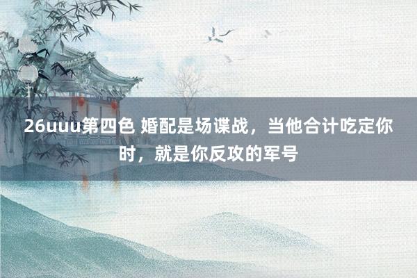 26uuu第四色 婚配是场谍战，当他合计吃定你时，就是你反攻的军号