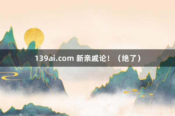 139ai.com 新亲戚论！（绝了）