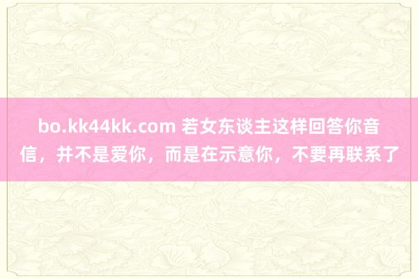 bo.kk44kk.com 若女东谈主这样回答你音信，并不是爱你，而是在示意你，不要再联系了