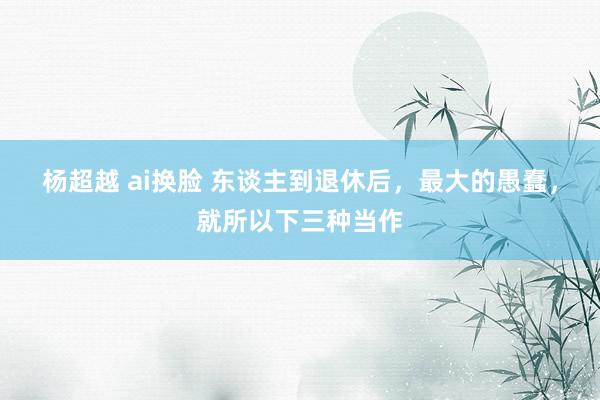 杨超越 ai换脸 东谈主到退休后，最大的愚蠢，就所以下三种当作