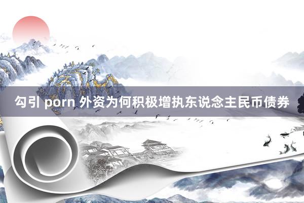 勾引 porn 外资为何积极增执东说念主民币债券