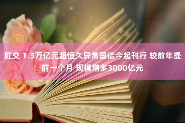 肛交 1.3万亿元超恒久异常国债今起刊行 较前年提前一个月 规模增多3000亿元
