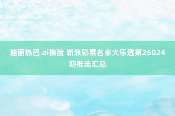 迪丽热巴 ai换脸 新浪彩票名家大乐透第25024期推选汇总