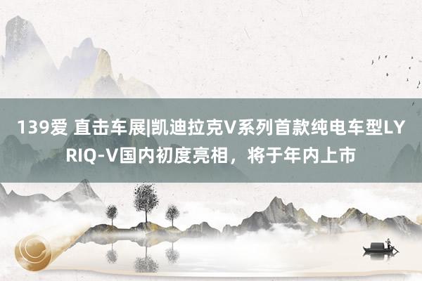 139爱 直击车展|凯迪拉克V系列首款纯电车型LYRIQ-V国内初度亮相，将于年内上市