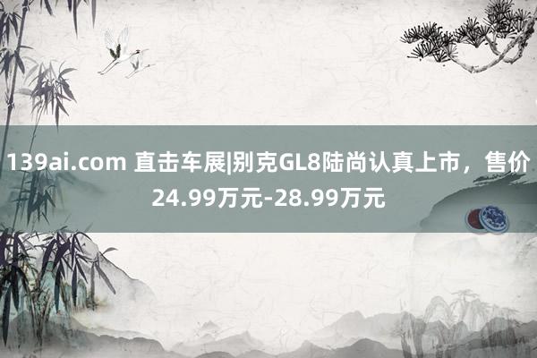 139ai.com 直击车展|别克GL8陆尚认真上市，售价24.99万元-28.99万元