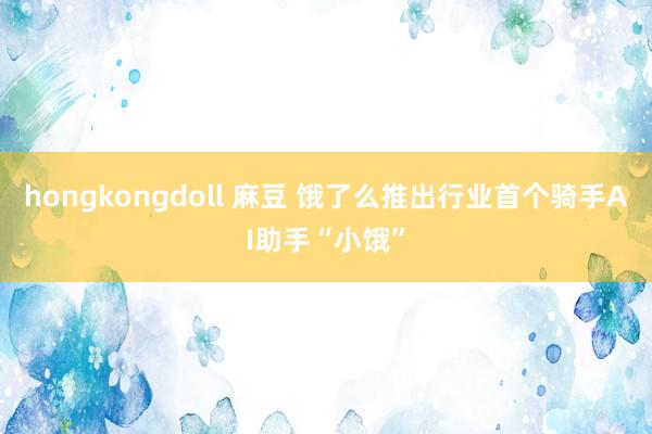 hongkongdoll 麻豆 饿了么推出行业首个骑手AI助手“小饿”