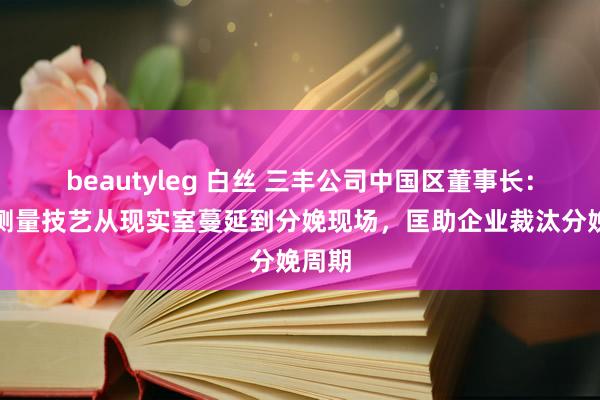 beautyleg 白丝 三丰公司中国区董事长：正将测量技艺从现实室蔓延到分娩现场，匡助企业裁汰分娩周期