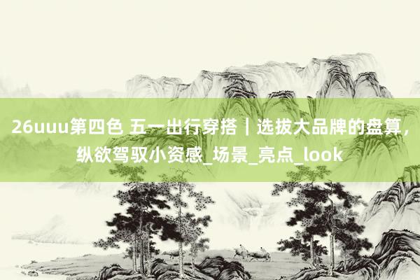 26uuu第四色 五一出行穿搭｜选拔大品牌的盘算，纵欲驾驭小资感_场景_亮点_look