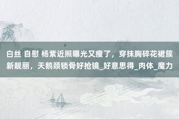 白丝 自慰 杨紫近照曝光又瘦了，穿抹胸碎花裙簇新靓丽，天鹅颈锁骨好抢镜_好意思得_肉体_魔力