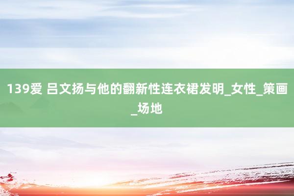 139爱 吕文扬与他的翻新性连衣裙发明_女性_策画_场地