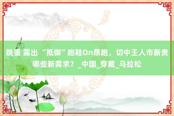 跳蛋 露出 “抵御”跑鞋On昂跑，切中王人市新贵哪些新需求？_中国_穿戴_马拉松