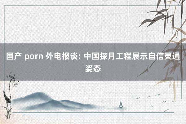国产 porn 外电报谈: 中国探月工程展示自信灵通姿态