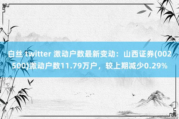白丝 twitter 激动户数最新变动：山西证券(002500)激动户数11.79万户，较上期减少0.29%