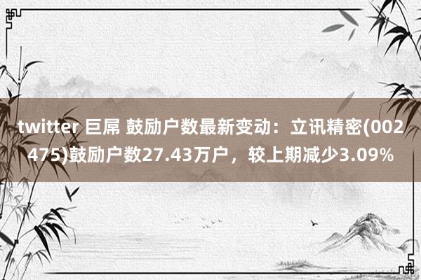 twitter 巨屌 鼓励户数最新变动：立讯精密(002475)鼓励户数27.43万户，较上期减少3.09%