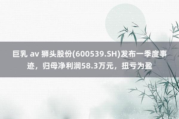 巨乳 av 狮头股份(600539.SH)发布一季度事迹，归母净利润58.3万元，扭亏为盈