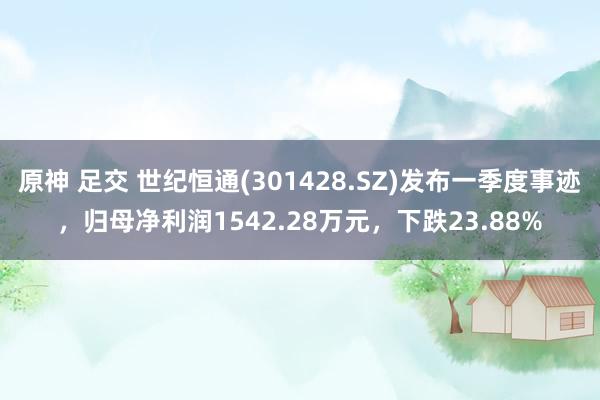 原神 足交 世纪恒通(301428.SZ)发布一季度事迹，归母净利润1542.28万元，下跌23.88%