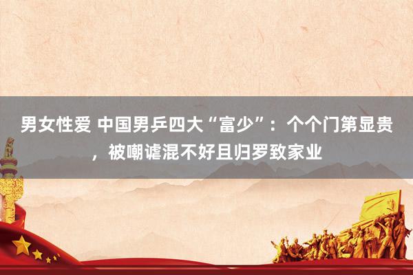 男女性爱 中国男乒四大“富少”：个个门第显贵，被嘲谑混不好且归罗致家业