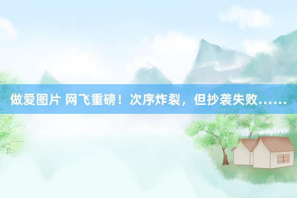 做爱图片 网飞重磅！次序炸裂，但抄袭失败……