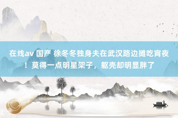 在线av 国产 徐冬冬独身夫在武汉路边摊吃宵夜！莫得一点明星架子，躯壳却明显胖了